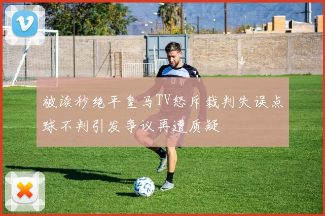 被读秒绝平皇马TV怒斥裁判失误点球不判引发争议再遭质疑
