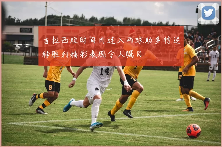 吉拉西短时间内连入两球助多特逆转胜利精彩表现令人瞩目
