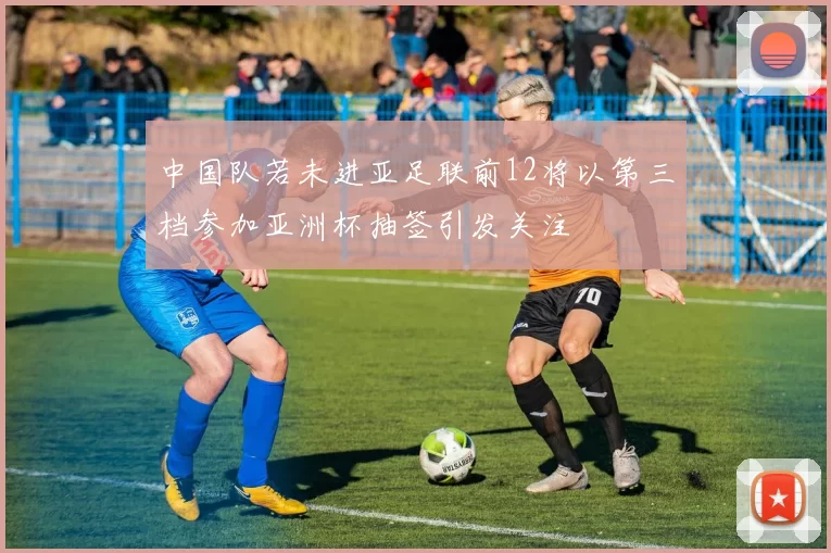 中国队若未进亚足联前12将以第三档参加亚洲杯抽签引发关注