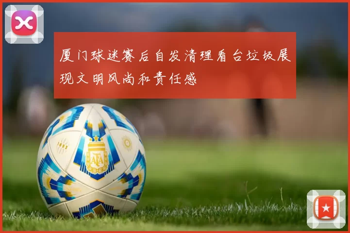厦门球迷赛后自发清理看台垃圾展现文明风尚和责任感