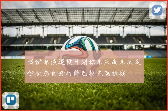诺伊尔谈退役计划称未来尚未决定但状态良好对阵巴黎充满挑战