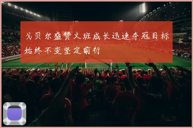 戈贝尔盛赞文班成长迅速夺冠目标始终不变坚定前行