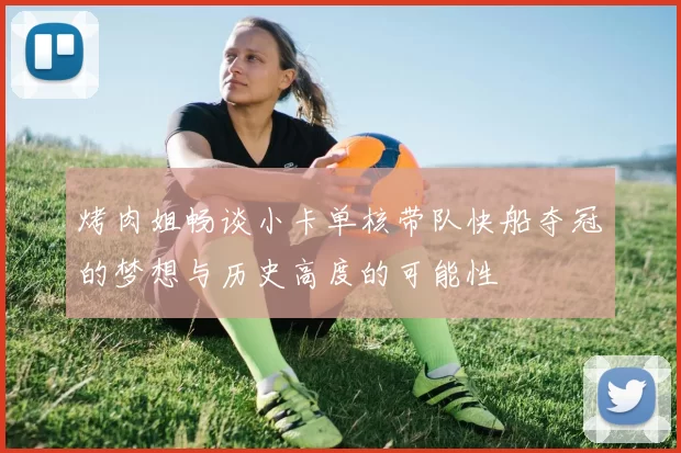 烤肉姐畅谈小卡单核带队快船夺冠的梦想与历史高度的可能性