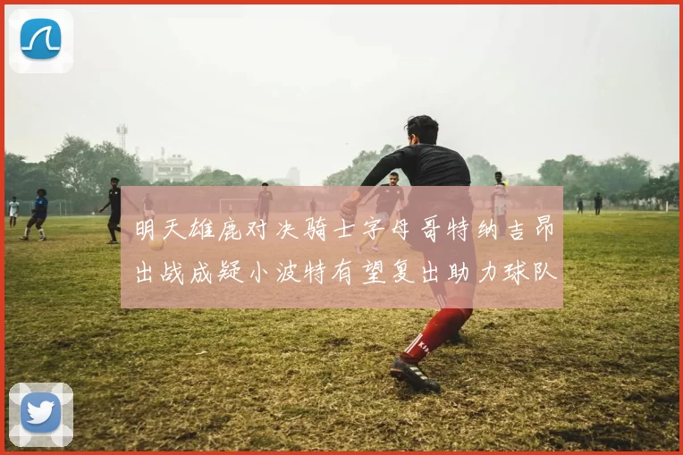 明天雄鹿对决骑士字母哥特纳吉昂出战成疑小波特有望复出助力球队