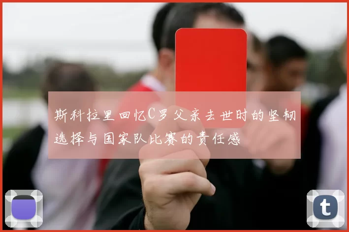 斯科拉里回忆C罗父亲去世时的坚韧选择与国家队比赛的责任感