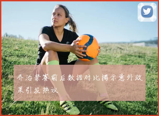 乔治禁赛前后数据对比揭示意外效果引发热议