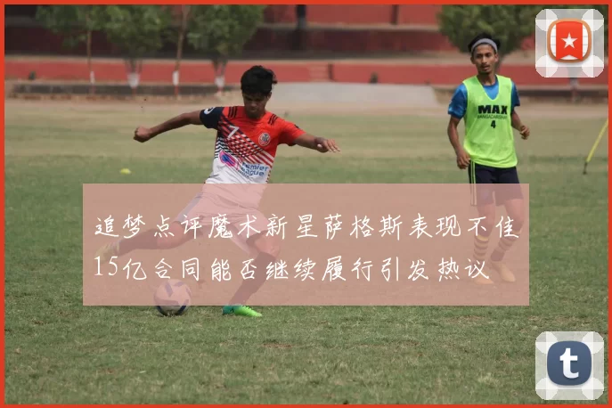 追梦点评魔术新星萨格斯表现不佳15亿合同能否继续履行引发热议
