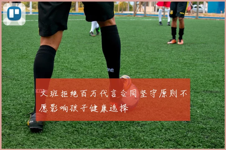 文班拒绝百万代言合同坚守原则不愿影响孩子健康选择