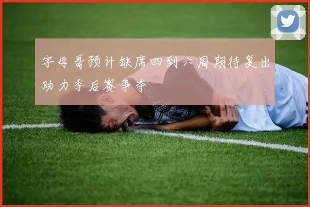 字母哥预计缺席四到六周期待复出助力季后赛争夺