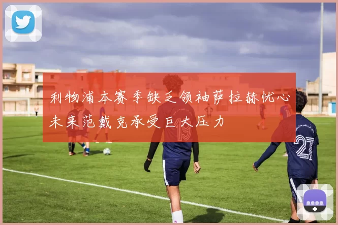 利物浦本赛季缺乏领袖萨拉赫忧心未来范戴克承受巨大压力