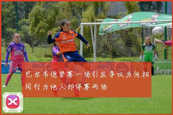 巴尔韦德禁赛一场引发争议为何相同行为他人却停赛两场