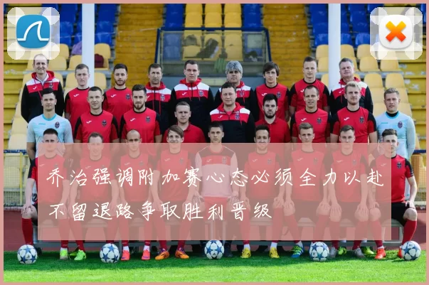 乔治强调附加赛心态必须全力以赴不留退路争取胜利晋级