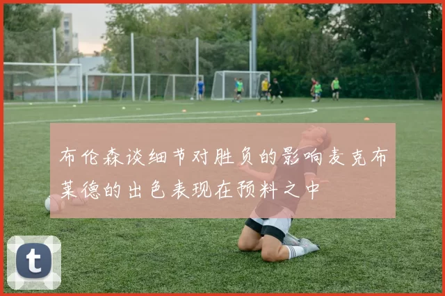 布伦森谈细节对胜负的影响麦克布莱德的出色表现在预料之中