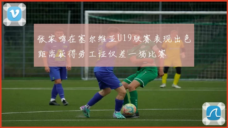 张家鸣在塞尔维亚U19联赛表现出色距离获得劳工证仅差一场比赛