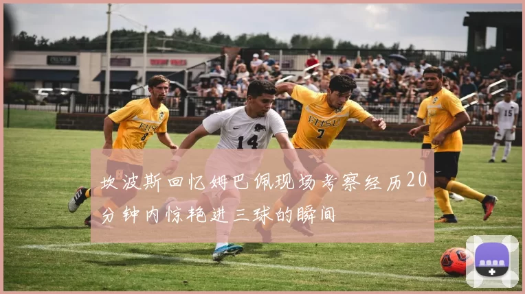 坎波斯回忆姆巴佩现场考察经历20分钟内惊艳进三球的瞬间