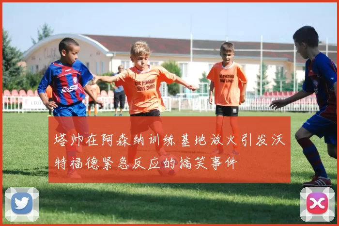 塔帅在阿森纳训练基地放火引发沃特福德紧急反应的搞笑事件