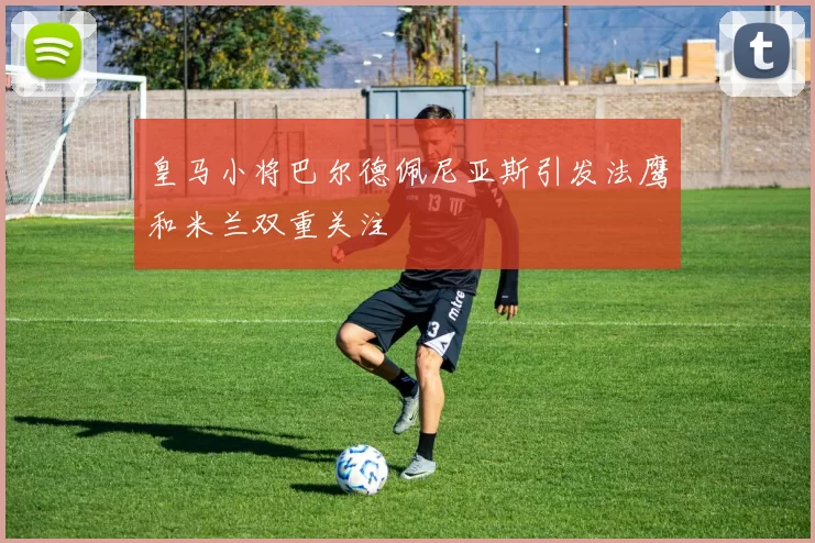 皇马小将巴尔德佩尼亚斯引发法鹰和米兰双重关注