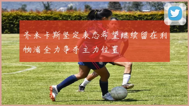 齐米卡斯坚定表态希望继续留在利物浦全力争夺主力位置