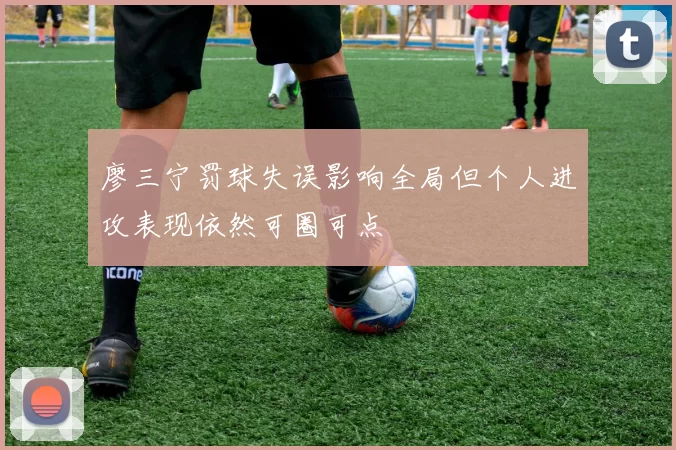 廖三宁罚球失误影响全局但个人进攻表现依然可圈可点