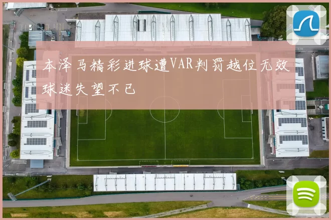 本泽马精彩进球遭VAR判罚越位无效球迷失望不已