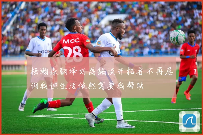 杨瀚森翻译刘禹铖谈开拓者不再雇佣我但生活依然需要我帮助