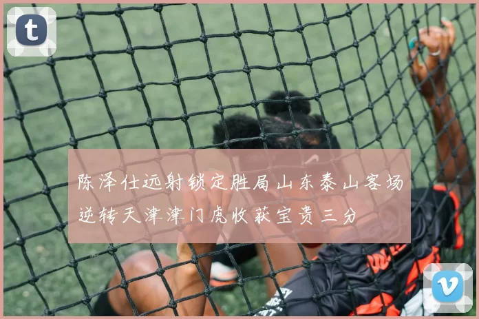陈泽仕远射锁定胜局山东泰山客场逆转天津津门虎收获宝贵三分