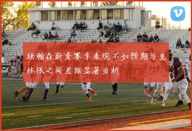 杨瀚森新秀赛季表现不如预期与克林根之间差距显著分析