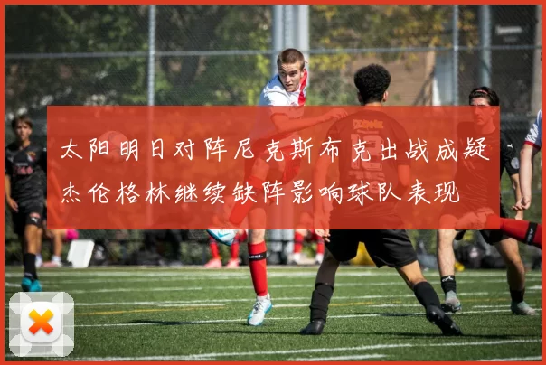 太阳明日对阵尼克斯布克出战成疑杰伦格林继续缺阵影响球队表现